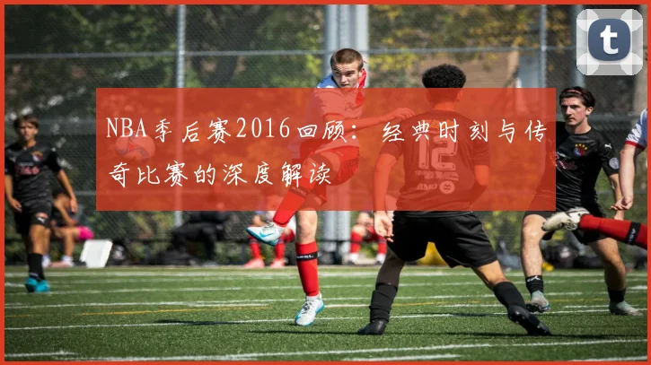 NBA季后赛2016回顾：经典时刻与传奇比赛的深度解读